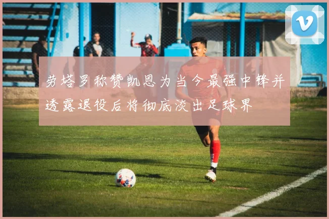 劳塔罗称赞凯恩为当今最强中锋并透露退役后将彻底淡出足球界