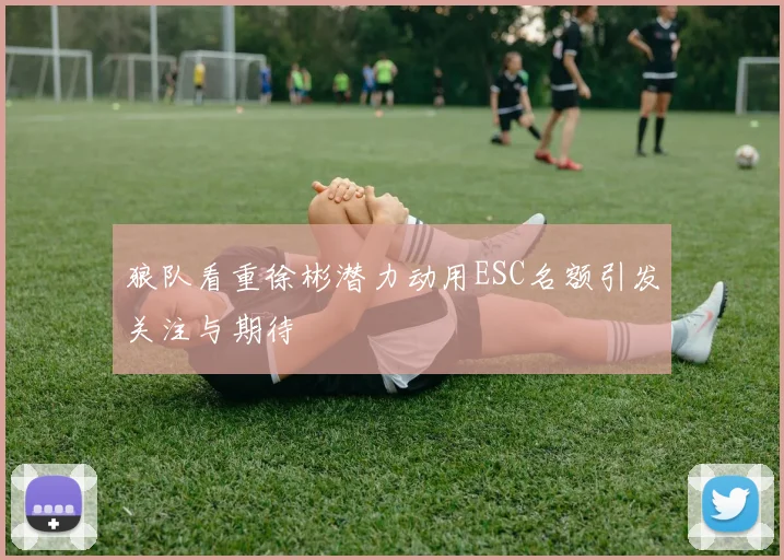 狼队看重徐彬潜力动用ESC名额引发关注与期待