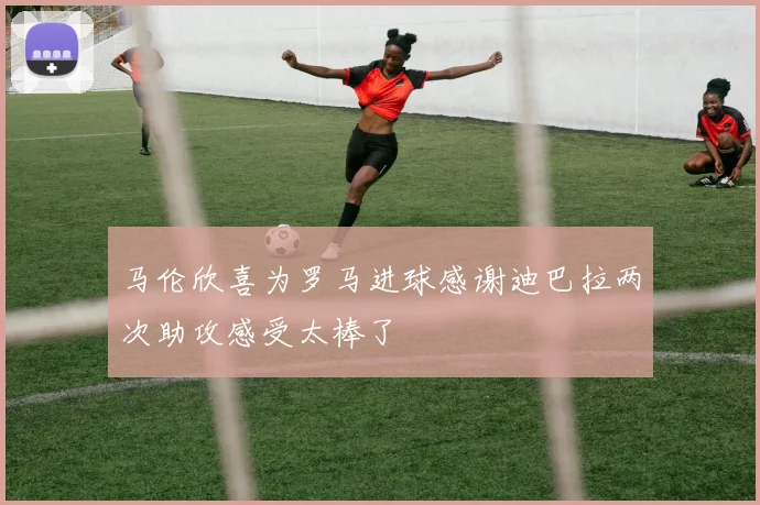 马伦欣喜为罗马进球感谢迪巴拉两次助攻感受太棒了