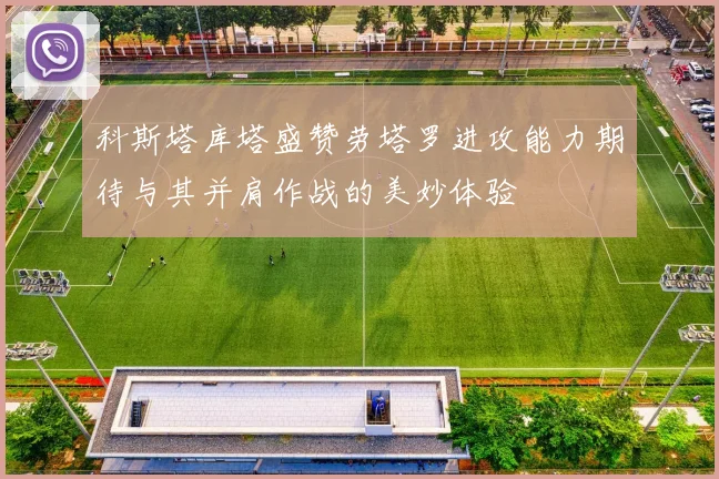 科斯塔库塔盛赞劳塔罗进攻能力期待与其并肩作战的美妙体验