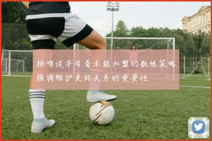 杨鸣谈字母哥未能加盟的教练策略强调维护良好关系的重要性