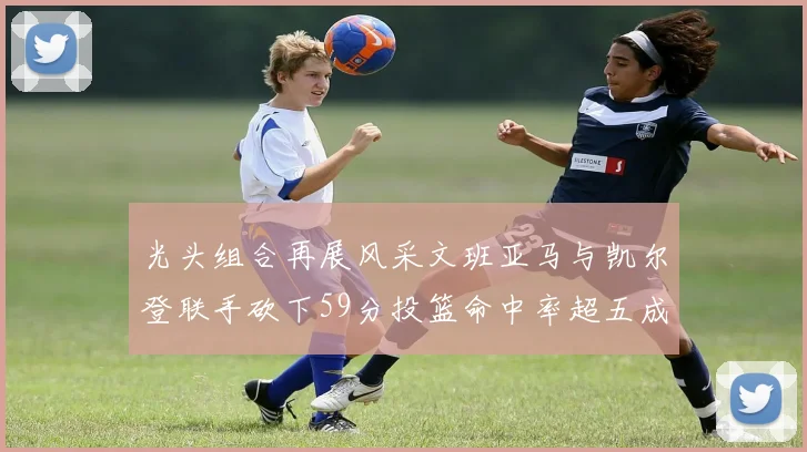 光头组合再展风采文班亚马与凯尔登联手砍下59分投篮命中率超五成