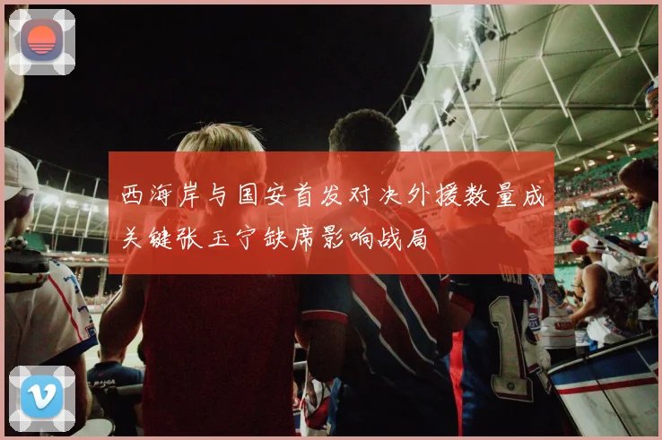 西海岸与国安首发对决外援数量成关键张玉宁缺席影响战局
