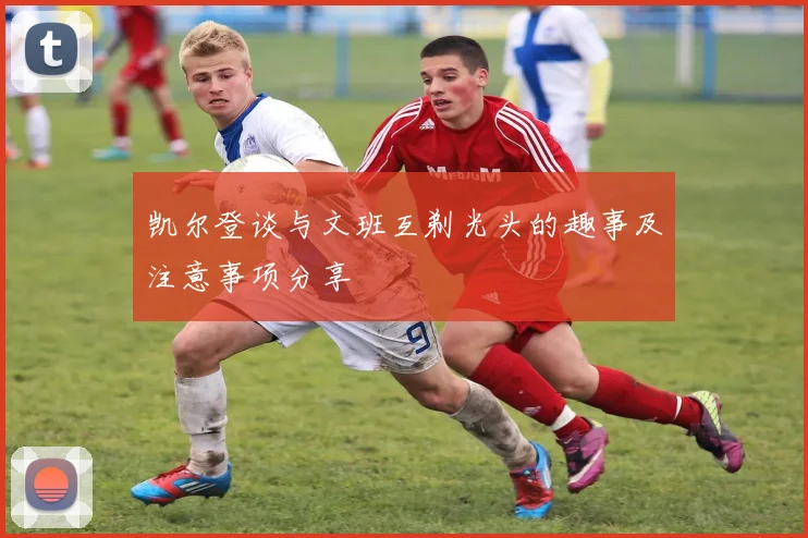 凯尔登谈与文班互剃光头的趣事及注意事项分享