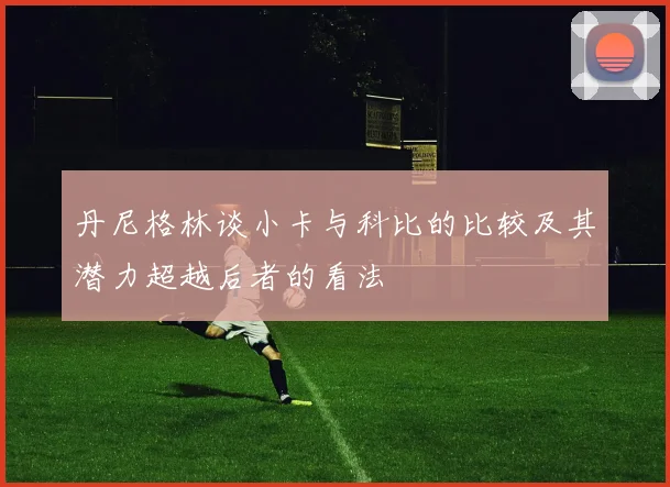 丹尼格林谈小卡与科比的比较及其潜力超越后者的看法