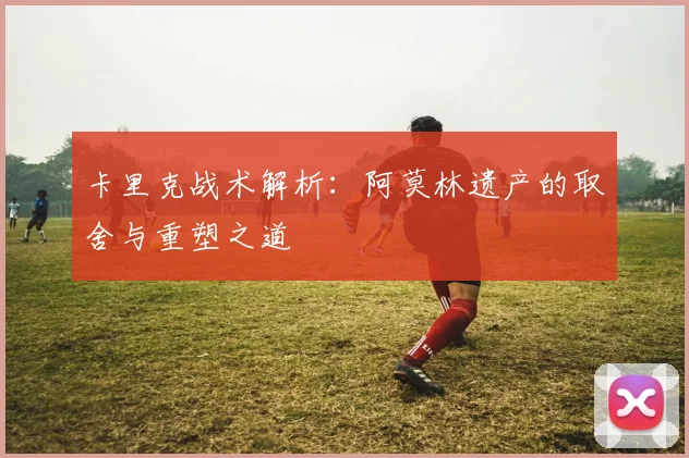 卡里克战术解析：阿莫林遗产的取舍与重塑之道