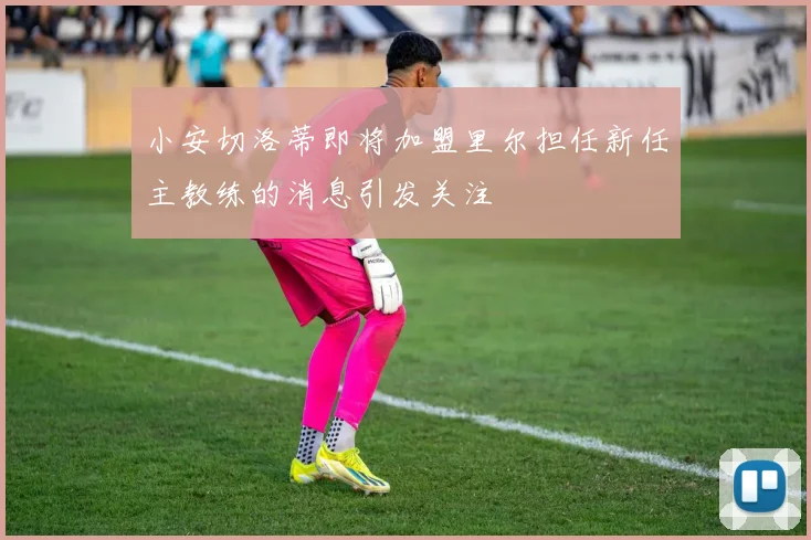 小安切洛蒂即将加盟里尔担任新任主教练的消息引发关注
