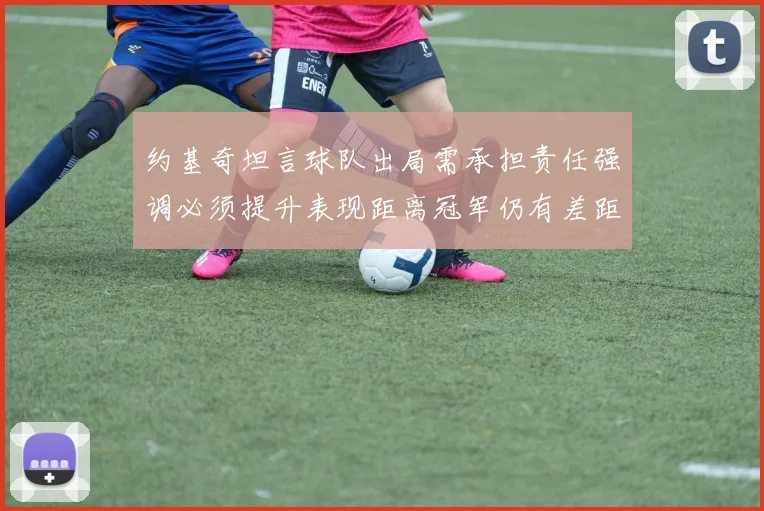 约基奇坦言球队出局需承担责任强调必须提升表现距离冠军仍有差距