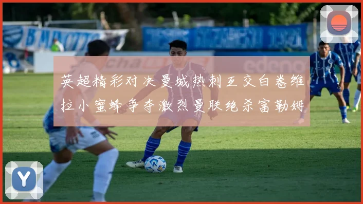 英超精彩对决曼城热刺互交白卷维拉小蜜蜂争夺激烈曼联绝杀富勒姆逆转胜利